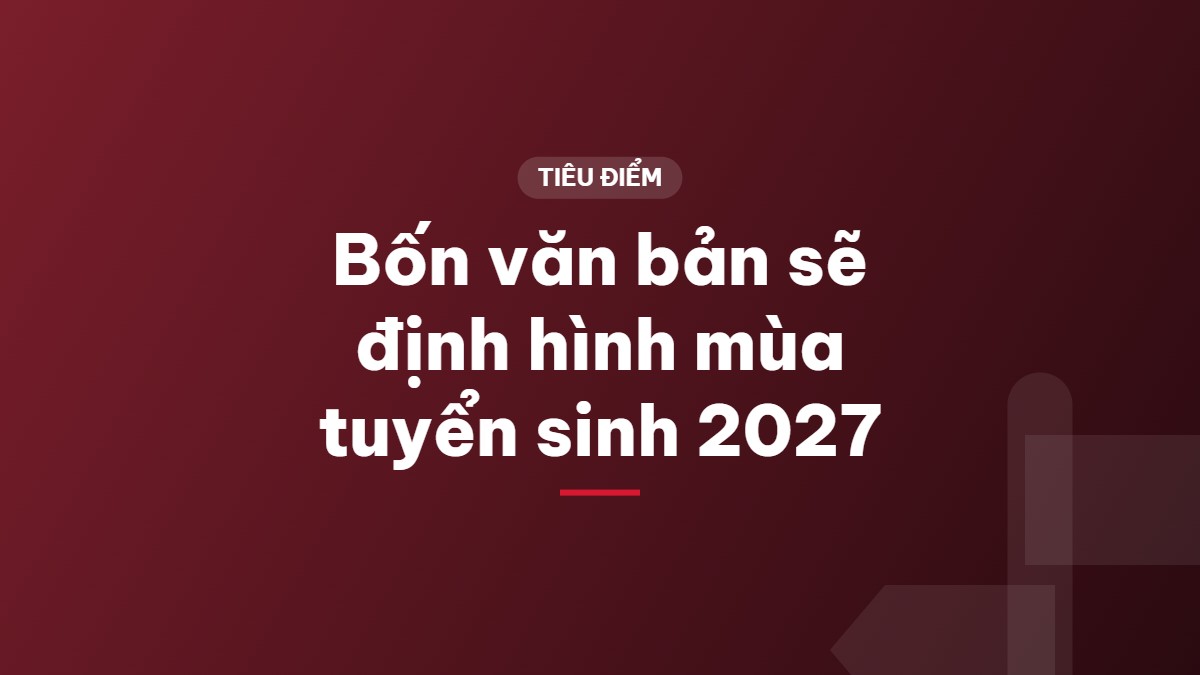 Bốn văn bản sẽ định hình mùa tuyển sinh 2027