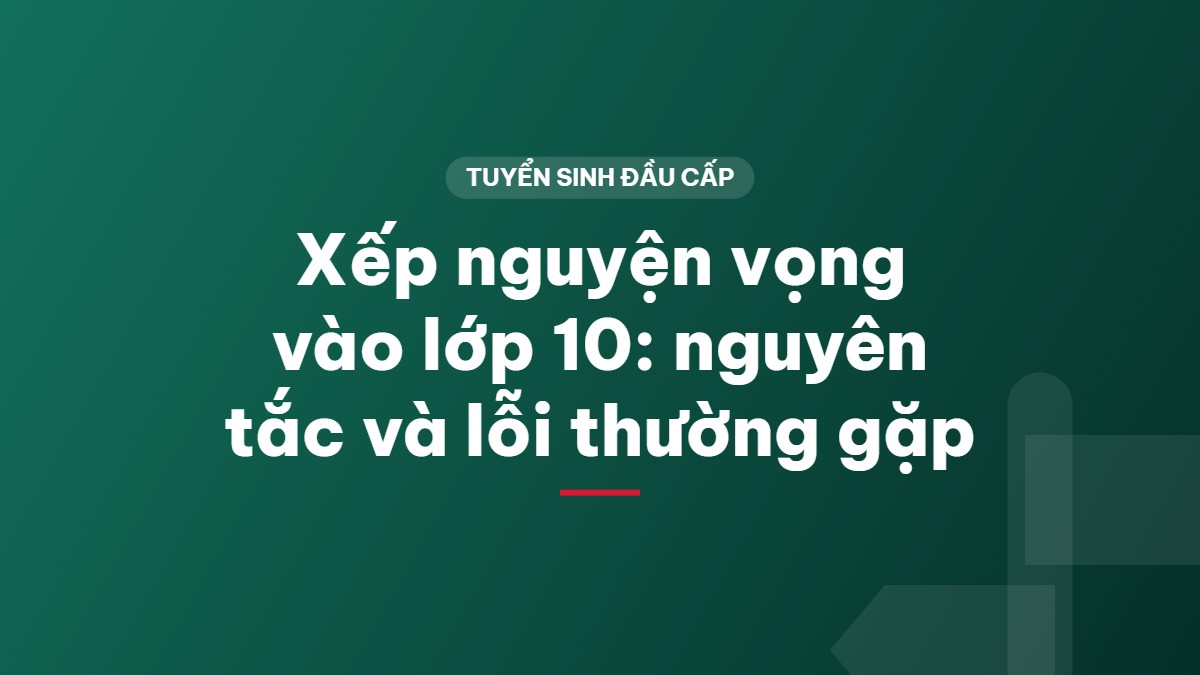 Xếp nguyện vọng vào lớp 10: nguyên tắc và lỗi thường gặp