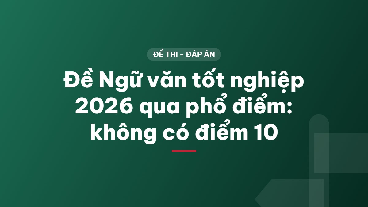 Đề Ngữ văn tốt nghiệp 2026 qua phổ điểm: không có điểm 10