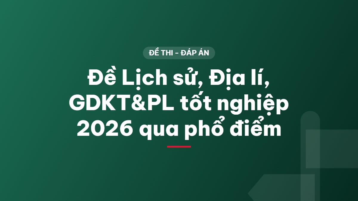 Đề Lịch sử, Địa lí, GDKT&PL tốt nghiệp 2026 qua phổ điểm