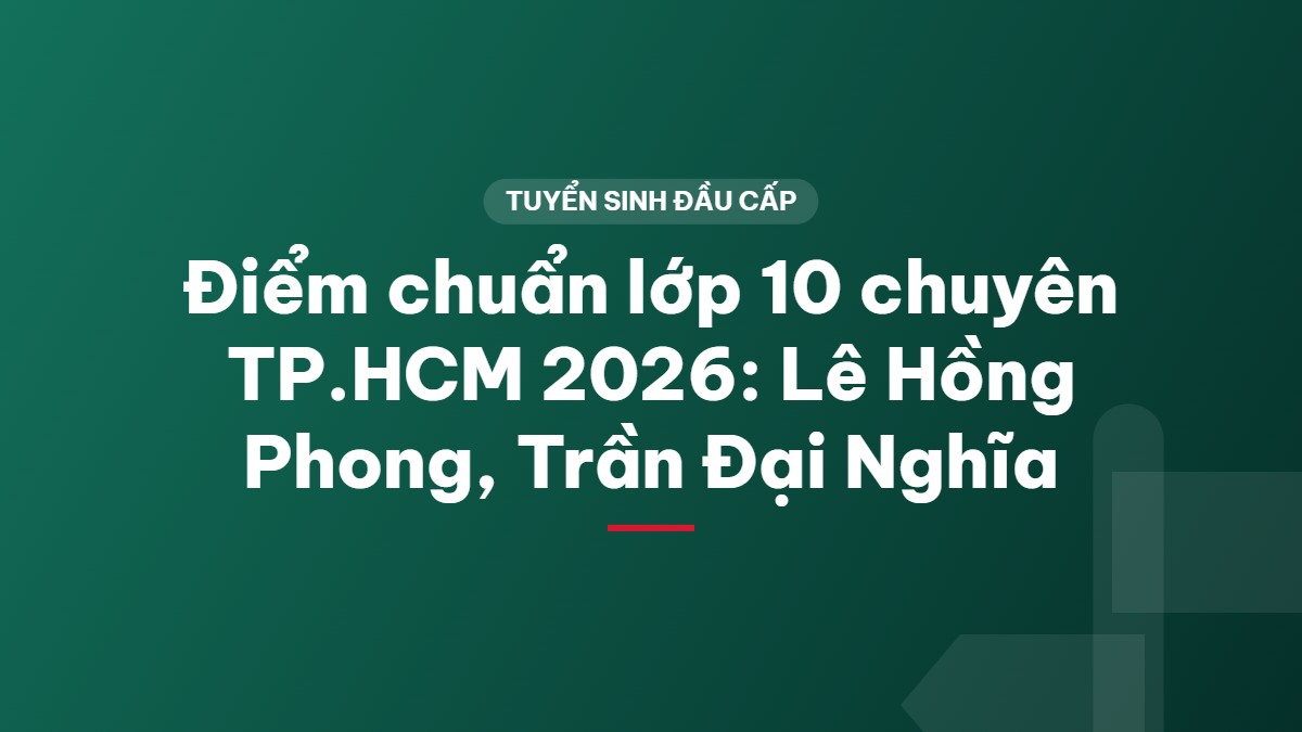 Điểm chuẩn lớp 10 chuyên TP.HCM 2026: Lê Hồng Phong, Trần Đại Nghĩa