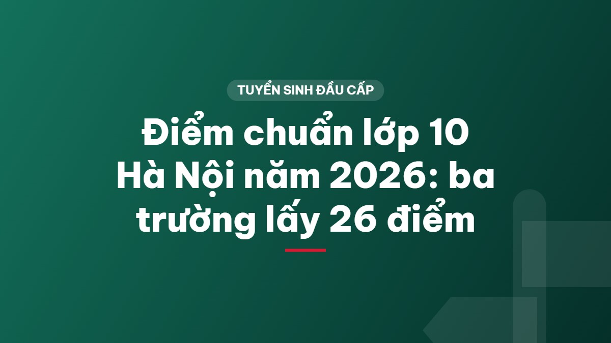 Điểm chuẩn lớp 10 Hà Nội năm 2026: ba trường lấy 26 điểm