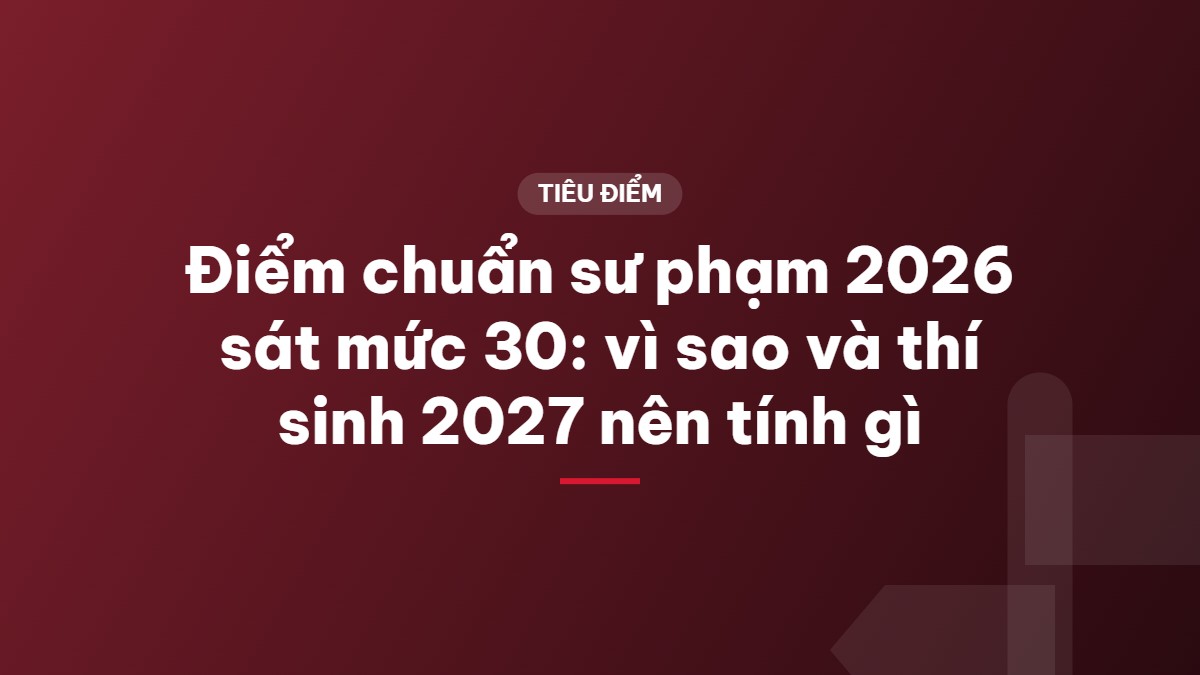Điểm chuẩn sư phạm 2026 sát mức 30: vì sao và thí sinh 2027 nên tính gì