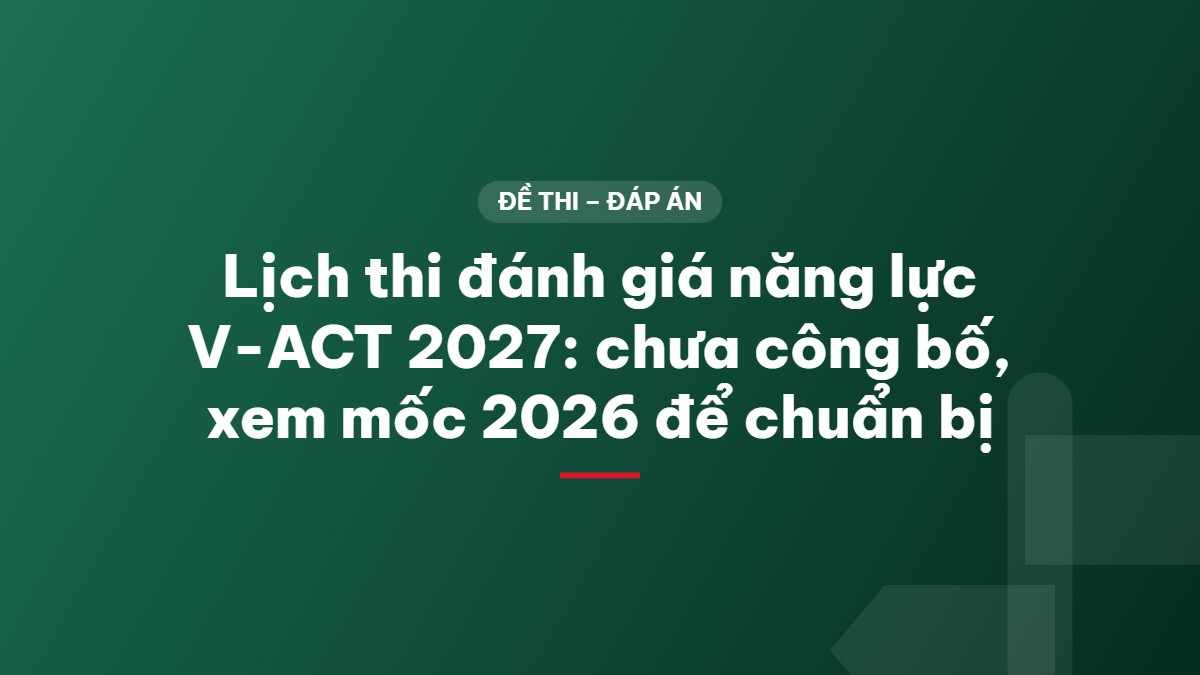 Lịch thi đánh giá năng lực V-ACT 2027: chưa công bố, xem mốc 2026 để chuẩn bị