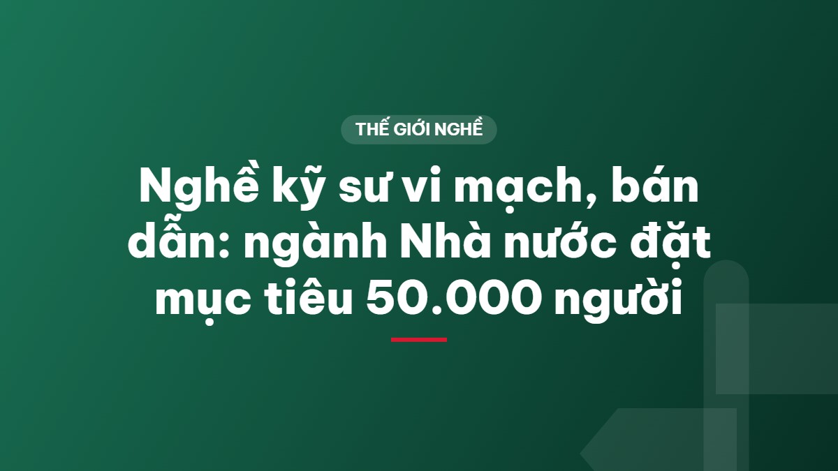 Nghề kỹ sư vi mạch, bán dẫn: ngành Nhà nước đặt mục tiêu 50.000 người