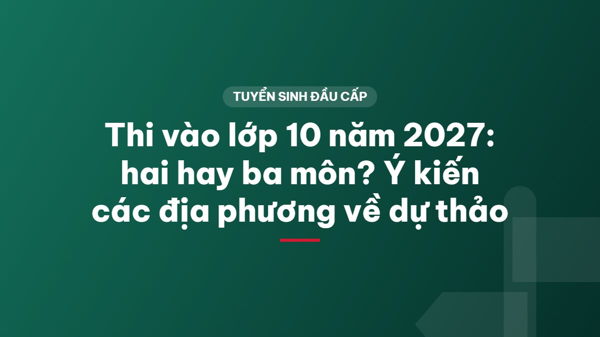 Thi vào lớp 10 năm 2027: hai hay ba môn? Ý kiến các địa phương về dự thảo