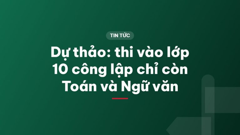 Dự thảo: thi vào lớp 10 công lập chỉ còn Toán và Ngữ văn