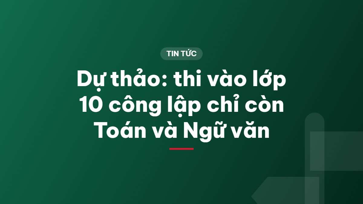 Dự thảo: thi vào lớp 10 công lập chỉ còn Toán và Ngữ văn